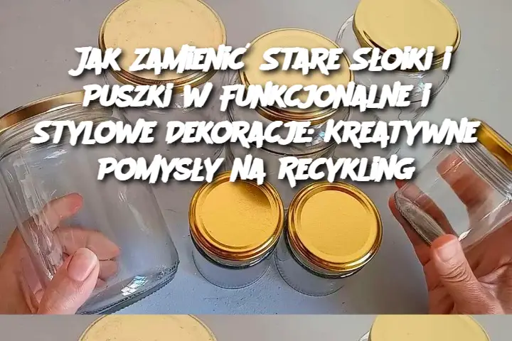 Jak Zamienić Stare Słoiki i Puszki w Funkcjonalne i Stylowe Dekoracje: Kreatywne Pomysły na Recykling